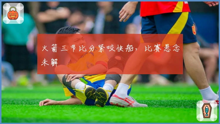 火箭三节比分紧咬快船，比赛悬念未解