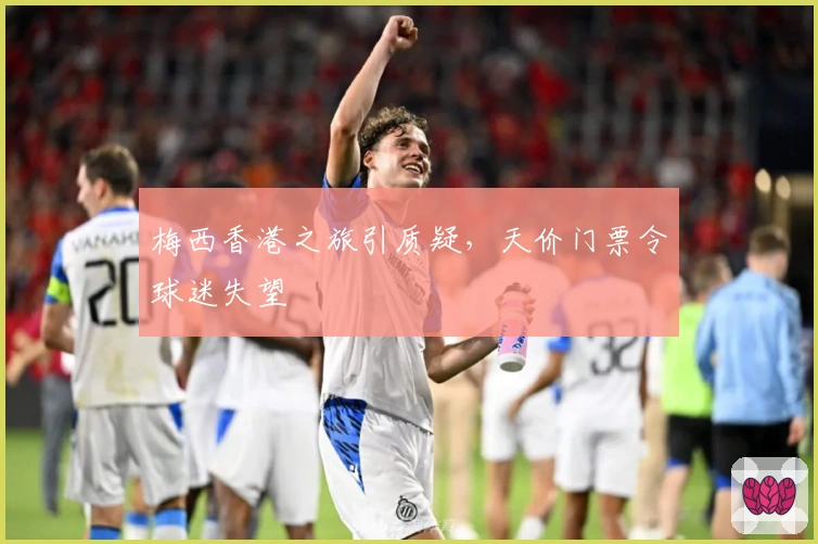 梅西香港之旅引质疑，天价门票令球迷失望