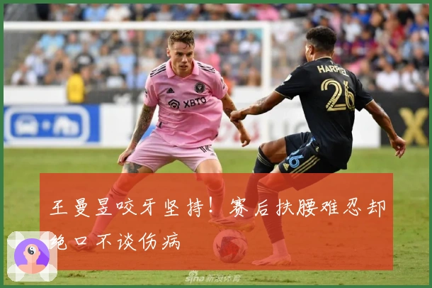 王曼昱咬牙坚持！赛后扶腰难忍却绝口不谈伤病