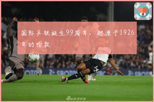 国际乒联诞生99周年，起源于1926年的伦敦