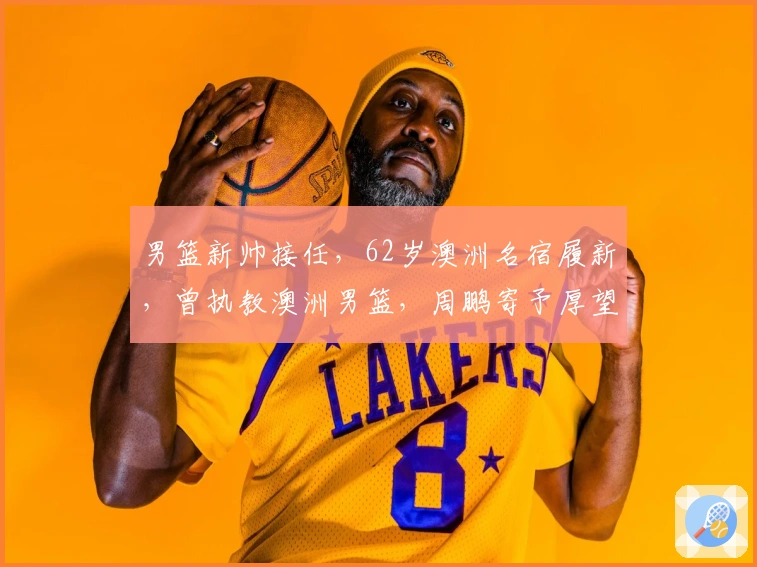 男篮新帅接任，62岁澳洲名宿履新，曾执教澳洲男篮，周鹏寄予厚望