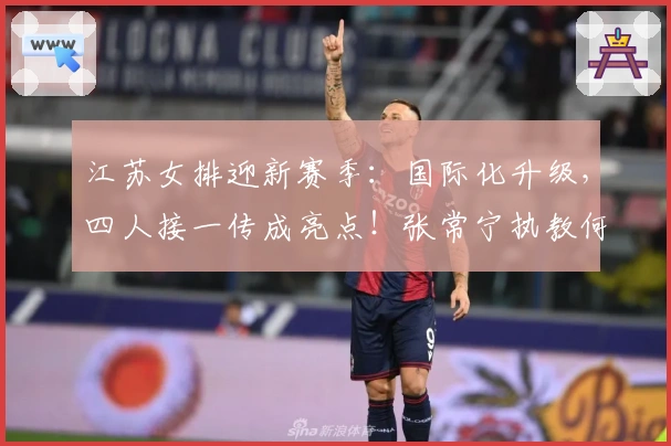 江苏女排迎新赛季：国际化升级，四人接一传成亮点！张常宁执教何处