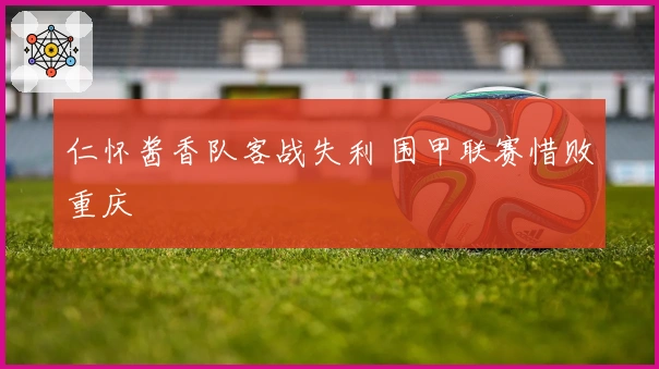 仁怀酱香队客战失利 围甲联赛惜败重庆