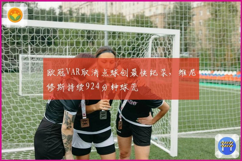 欧冠VAR取消点球创最快纪录，维尼修斯持续924分钟球荒