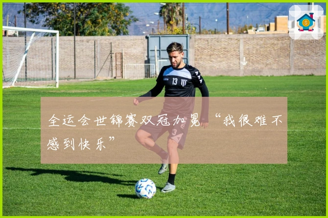 全运会世锦赛双冠加冕 “我很难不感到快乐”