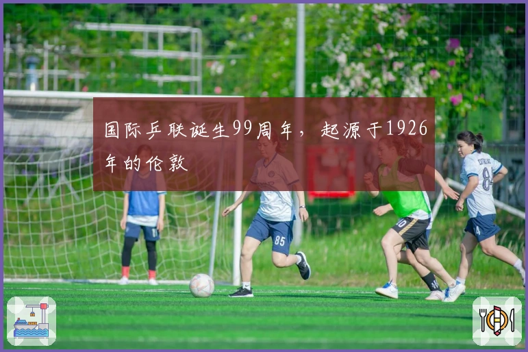 国际乒联诞生99周年，起源于1926年的伦敦
